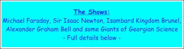 The Shows:  
Michael Faraday, Sir Isaac Newton, Isambard Kingdom Brunel, Alexander Graham Bell and some Giants of Georgian Science
- Full details below -