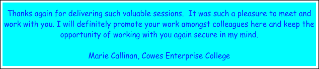 Thanks again for delivering such valuable sessions.  It was such a pleasure to meet and work with you. I will definitely promote your work amongst colleagues here and keep the opportunity of working with you again secure in my mind.

Marie Callinan, Cowes Enterprise College 