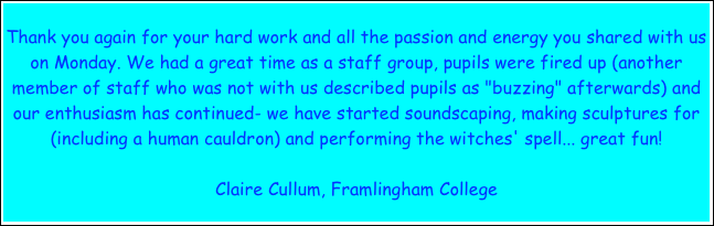 Thank you again for your hard work and all the passion and energy you shared with us on Monday. We had a great time as a staff group, pupils were fired up (another member of staff who was not with us described pupils as "buzzing" afterwards) and our enthusiasm has continued- we have started soundscaping, making sculptures for (including a human cauldron) and performing the witches' spell... great fun!

Claire Cullum, Framlingham College